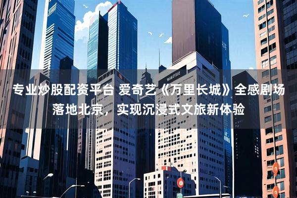 专业炒股配资平台 爱奇艺《万里长城》全感剧场落地北京，实现沉浸式文旅新体验