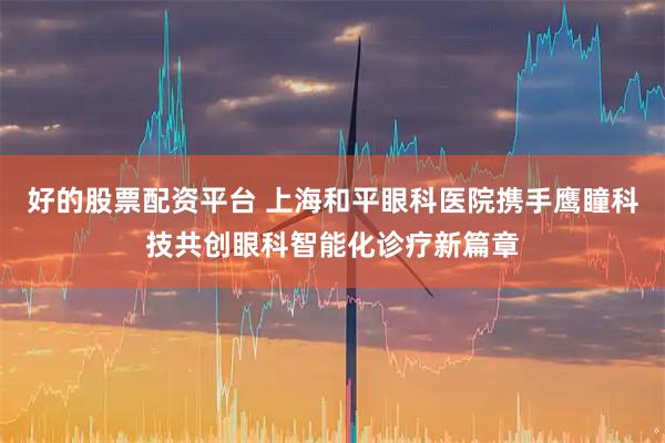 好的股票配资平台 上海和平眼科医院携手鹰瞳科技共创眼科智能化诊疗新篇章