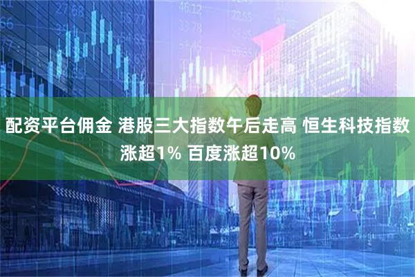 配资平台佣金 港股三大指数午后走高 恒生科技指数涨超1% 百度涨超10%