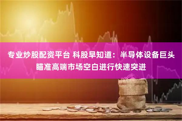 专业炒股配资平台 科股早知道：半导体设备巨头瞄准高端市场空白进行快速突进