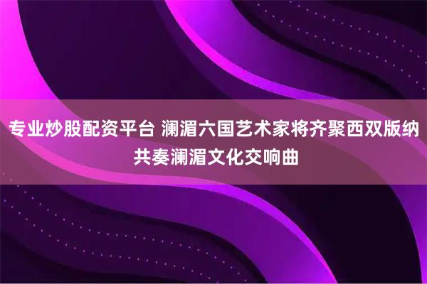 专业炒股配资平台 澜湄六国艺术家将齐聚西双版纳 共奏澜湄文化交响曲
