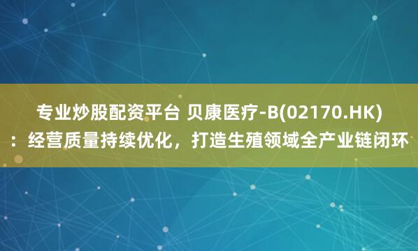 专业炒股配资平台 贝康医疗-B(02170.HK)：经营质量持续优化，打造生殖领域全产业链闭环