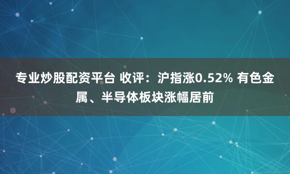 专业炒股配资平台 收评：沪指涨0.52% 有色金属、半导体板块涨幅居前