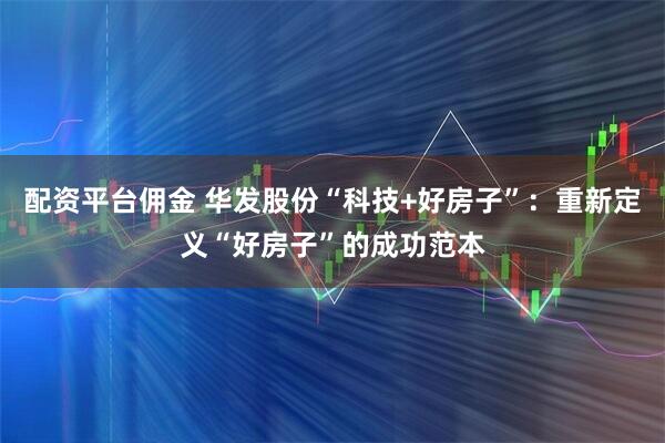 配资平台佣金 华发股份“科技+好房子”:重新定义“好房子”的成功范本