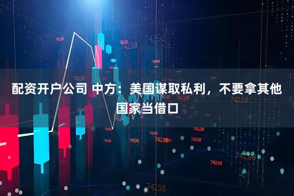 配资开户公司 中方：美国谋取私利，不要拿其他国家当借口