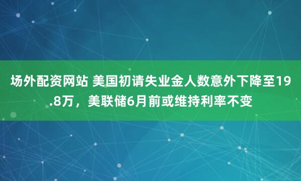 场外配资网站 美国初请失业金人数意外下降至19.8万，美联储6月前或维持利率不变