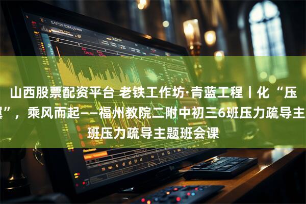 山西股票配资平台 老铁工作坊·青蓝工程丨化 “压” 为 “翼”，乘风而起——福州教院二附中初三6班压力疏导主题班会课
