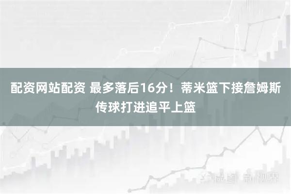 配资网站配资 最多落后16分！蒂米篮下接詹姆斯传球打进追平上篮