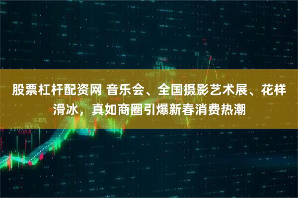 股票杠杆配资网 音乐会、全国摄影艺术展、花样滑冰，真如商圈引爆新春消费热潮