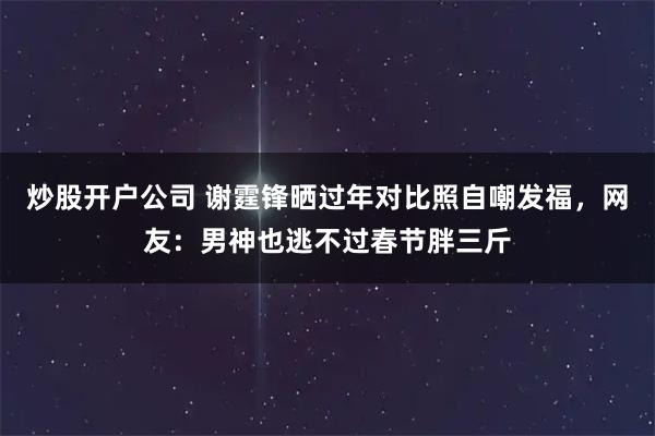 炒股开户公司 谢霆锋晒过年对比照自嘲发福，网友：男神也逃不过春节胖三斤