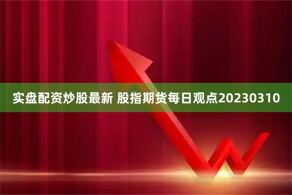 实盘配资炒股最新 股指期货每日观点20230310