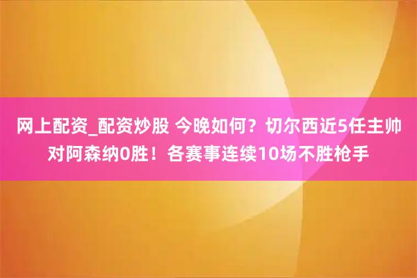 网上配资_配资炒股 今晚如何？切尔西近5任主帅对阿森纳0胜！各赛事连续10场不胜枪手