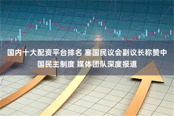 国内十大配资平台排名 塞国民议会副议长称赞中国民主制度 媒体团队深度报道