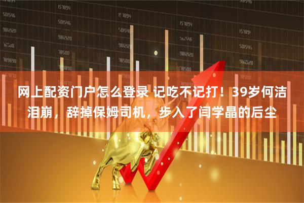 网上配资门户怎么登录 记吃不记打！39岁何洁泪崩，辞掉保姆司机，步入了闫学晶的后尘