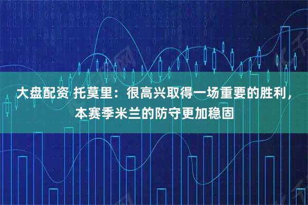 大盘配资 托莫里：很高兴取得一场重要的胜利，本赛季米兰的防守更加稳固