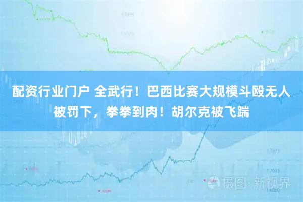 配资行业门户 全武行!巴西比赛大规模斗殴无人被罚下,拳拳到肉!胡尔克被飞踹