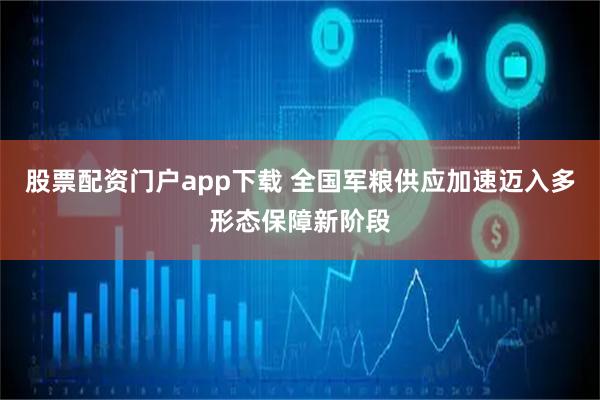 股票配资门户app下载 全国军粮供应加速迈入多形态保障新阶段