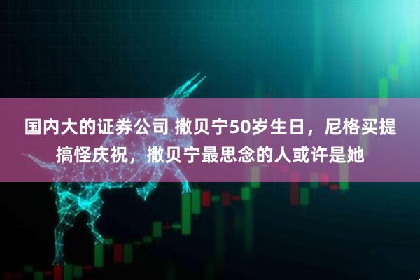 国内大的证券公司 撒贝宁50岁生日，尼格买提搞怪庆祝，撒贝宁最思念的人或许是她