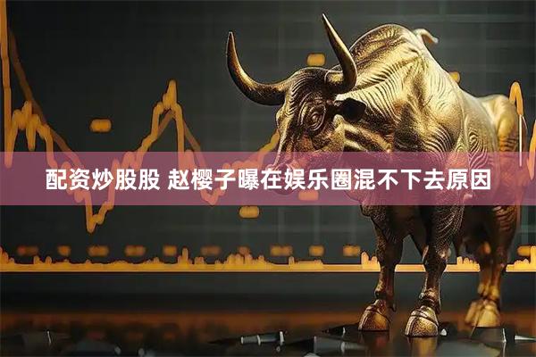 配资炒股股 赵樱子曝在娱乐圈混不下去原因