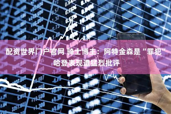 配资世界门户官网 骑士博主：阿特金森是“罪犯” 哈登表现遭猛烈批评