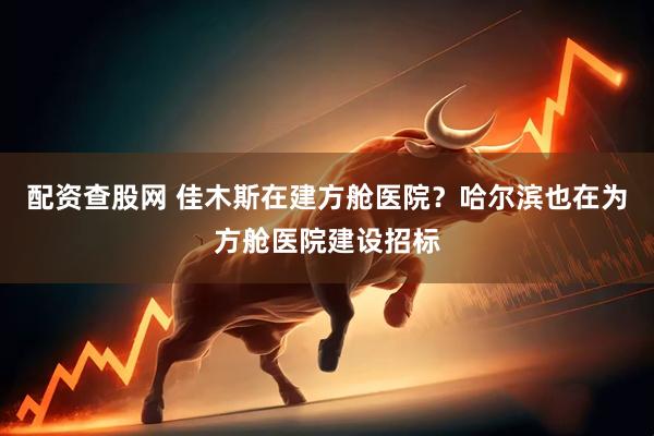 配资查股网 佳木斯在建方舱医院？哈尔滨也在为方舱医院建设招标