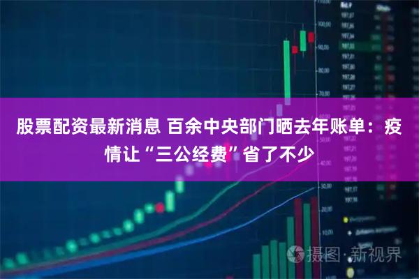 股票配资最新消息 百余中央部门晒去年账单：疫情让“三公经费”省了不少