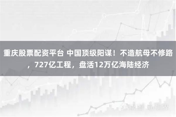 重庆股票配资平台 中国顶级阳谋！不造航母不修路，727亿工程，盘活12万亿海陆经济