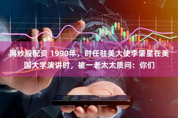 网炒股配资 1990年，时任驻美大使李肇星在美国大学演讲时，被一老太太质问：你们