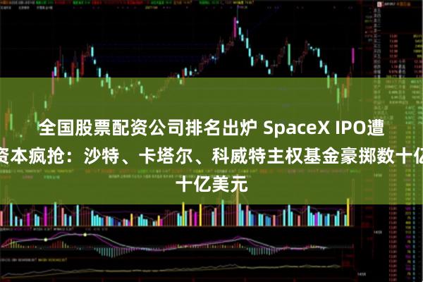 全国股票配资公司排名出炉 SpaceX IPO遭中东资本疯抢：沙特、卡塔尔、科威特主权基金豪掷数十亿美元