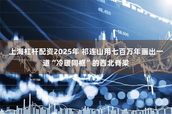 上海杠杆配资2025年 祁连山用七百万年　画出一道“冷暖同框”的西北脊梁