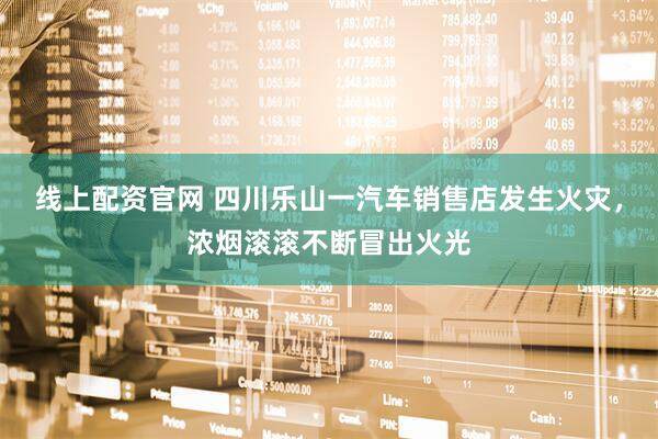 线上配资官网 四川乐山一汽车销售店发生火灾，浓烟滚滚不断冒出火光