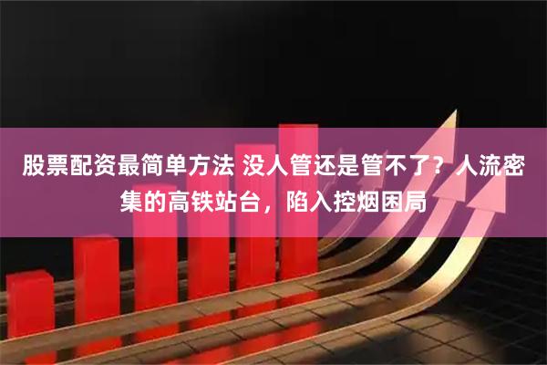 股票配资最简单方法 没人管还是管不了？人流密集的高铁站台，陷入控烟困局