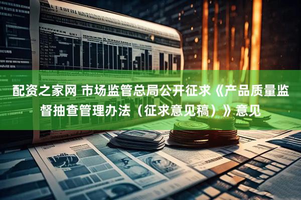 配资之家网 市场监管总局公开征求《产品质量监督抽查管理办法(征求意见稿)》意见