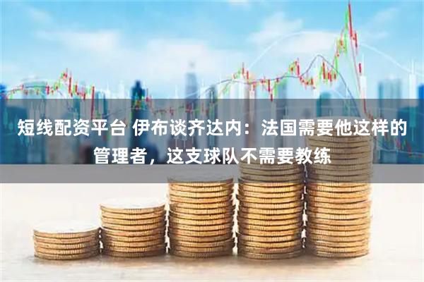 短线配资平台 伊布谈齐达内：法国需要他这样的管理者，这支球队不需要教练
