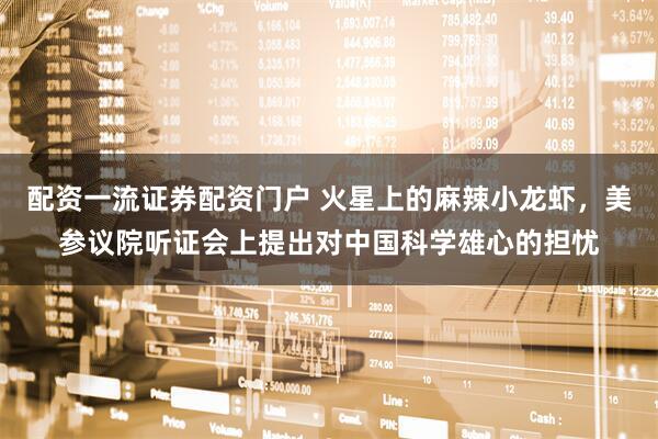 配资一流证券配资门户 火星上的麻辣小龙虾,美参议院听证会上提出对中国科学雄心的担忧