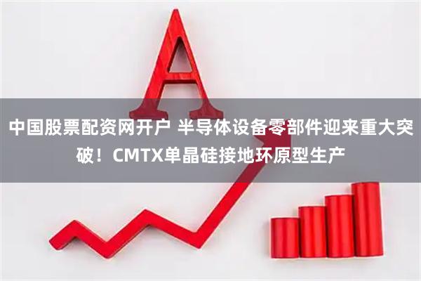 中国股票配资网开户 半导体设备零部件迎来重大突破!CMTX单晶硅接地环原型生产