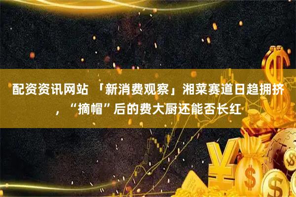 配资资讯网站 「新消费观察」湘菜赛道日趋拥挤,“摘帽”后的费大厨还能否长红