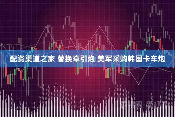 配资渠道之家 替换牵引炮 美军采购韩国卡车炮